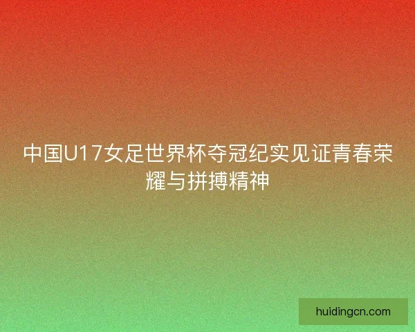中国U17女足世界杯夺冠纪实见证青春荣耀与拼搏精神